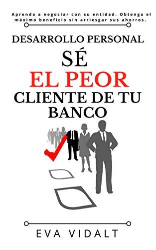 Desarrollo Personal: Sé el Peor Cliente de tu Banco.: Aprenda a negociar con su entidad sacando el máximo beneficio sin arriesgar nada.