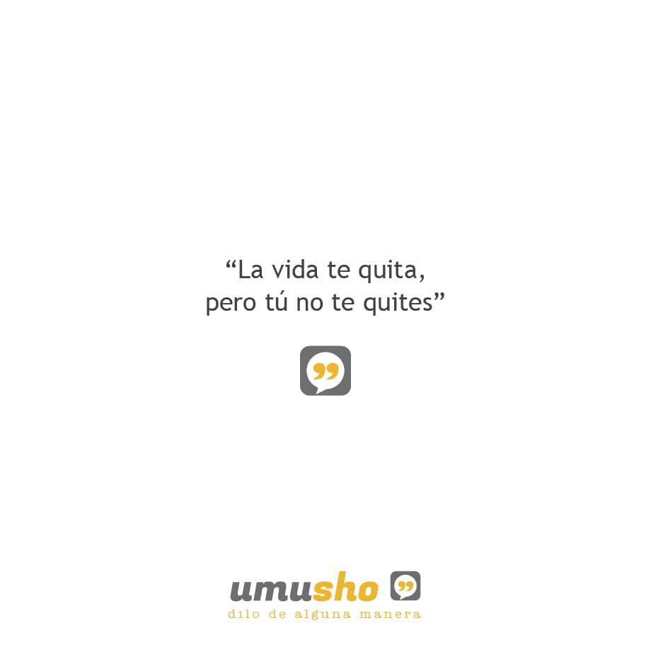 La vida te quita, pero tú no te quites.