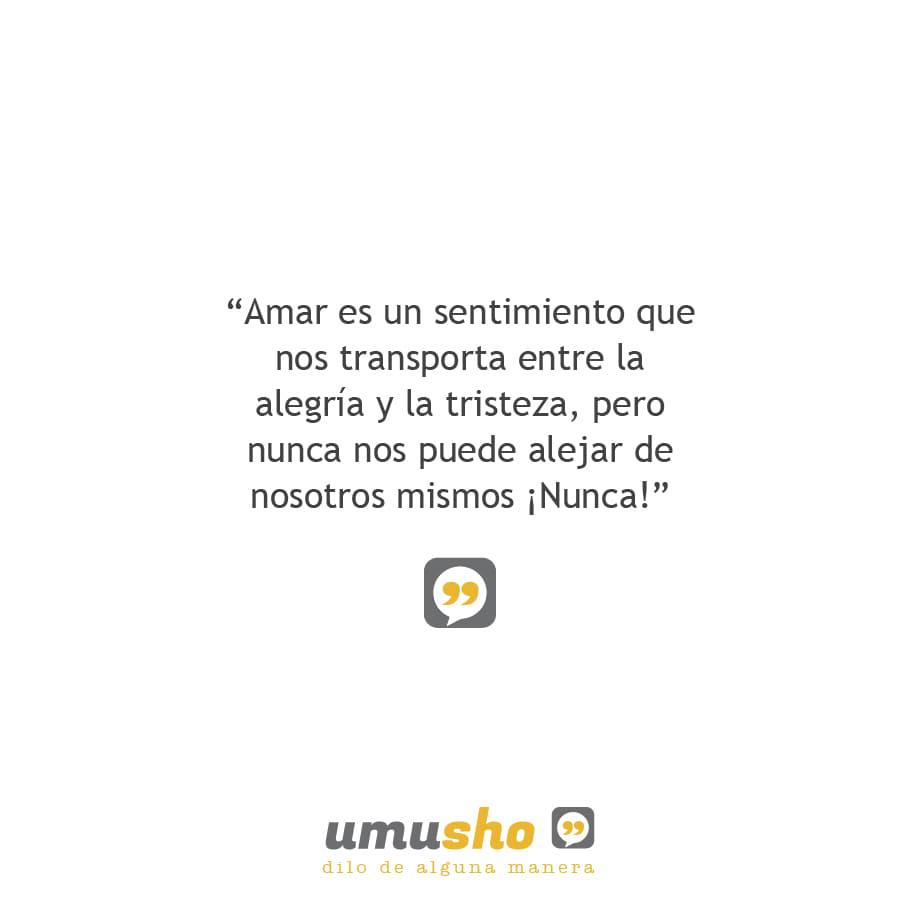 Amar es un sentimiento que nos transporta entre la alegría y la tristeza, pero nunca nos puede alejar de nosotros mismos ¡Nunca!