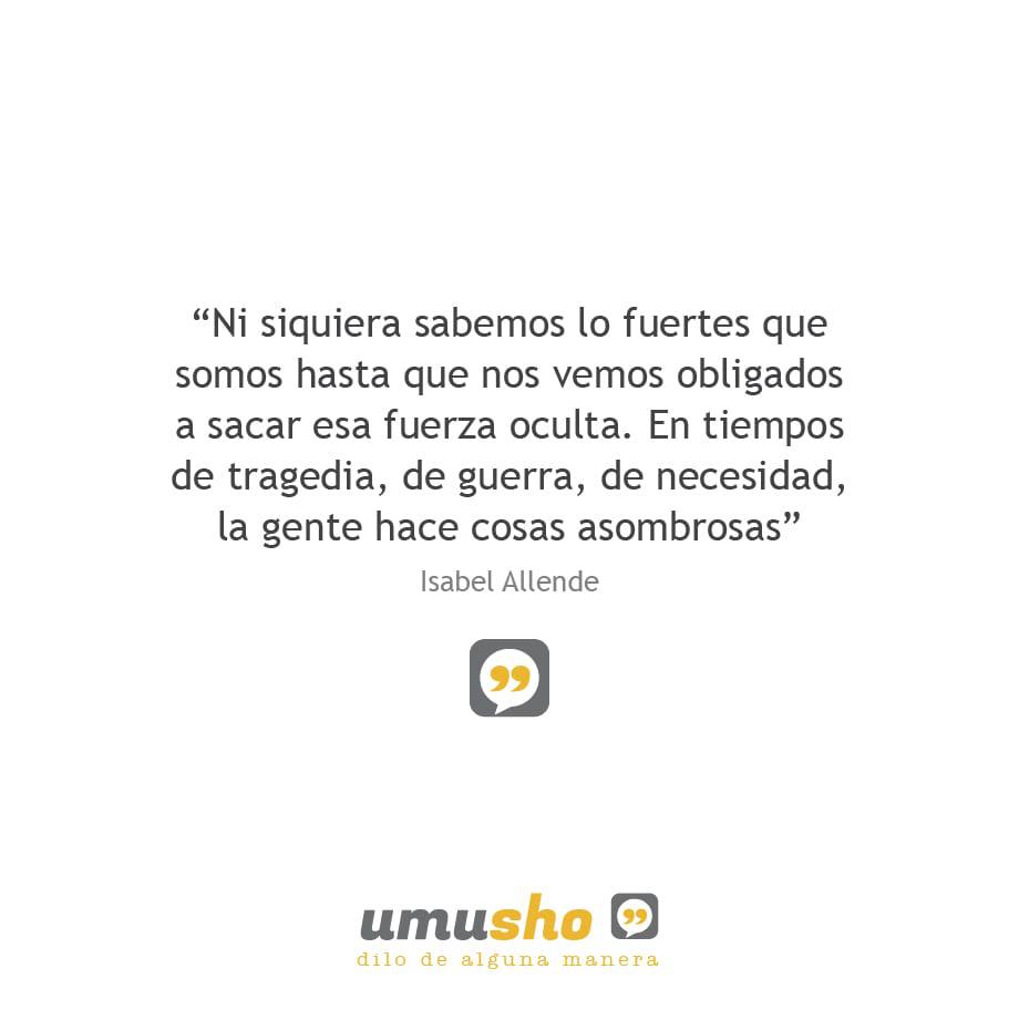 Ni siquiera sabemos lo fuertes que somos hasta que nos vemos obligados a sacar esa fuerza oculta. En tiempos de tragedia, de guerra, de necesidad, la gente hace cosas asombrosas. Isabel Allende