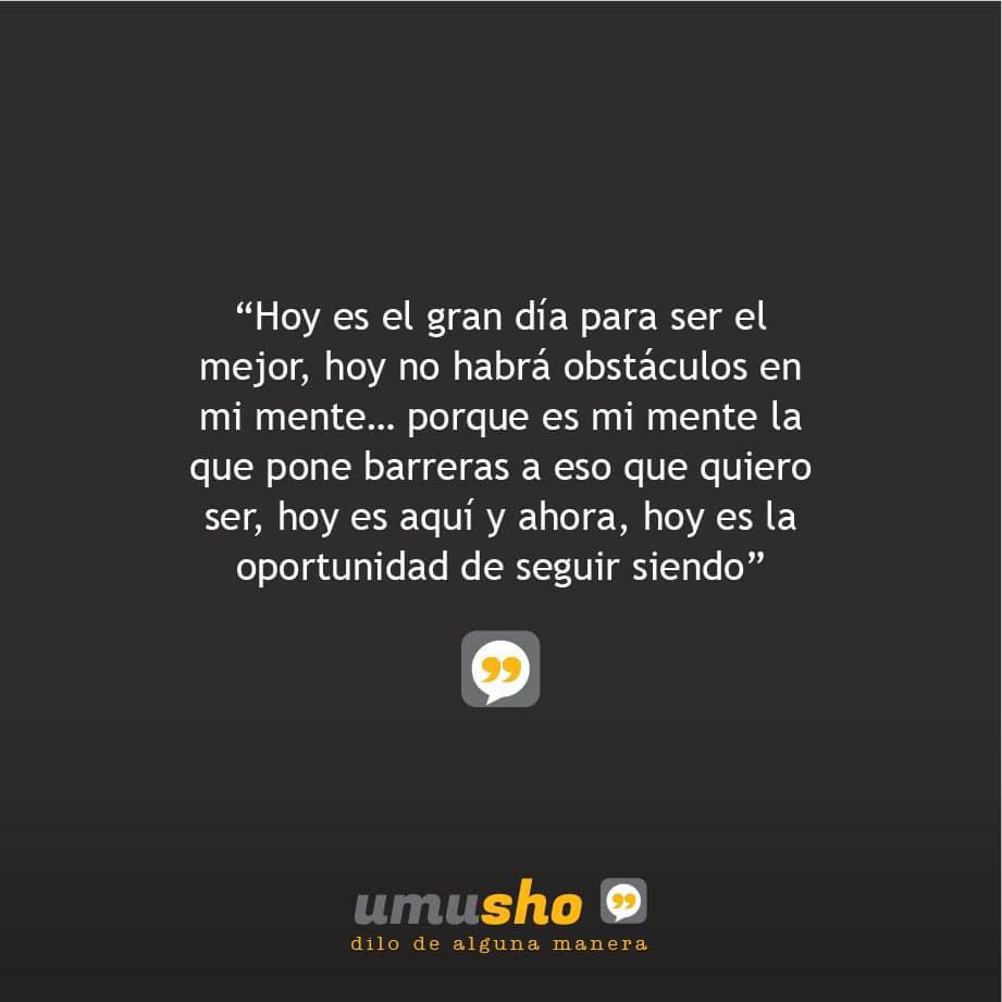 Hoy es el gran día para ser el mejor, hoy no habrá obstáculos en mi mente porque es mi mente la que pone barreras a eso que quiero ser, hoy es aquí y ahora, hoy es la oportunidad de seguir siendo.