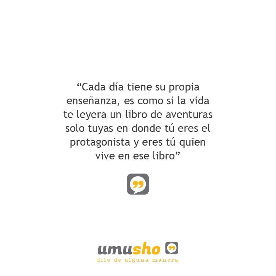 Cada día tiene su propia enseñanza, es como si la vida te leyera un libro de aventuras solo tuyas en donde tú eres el protagonista y eres tú quien vive en ese libro