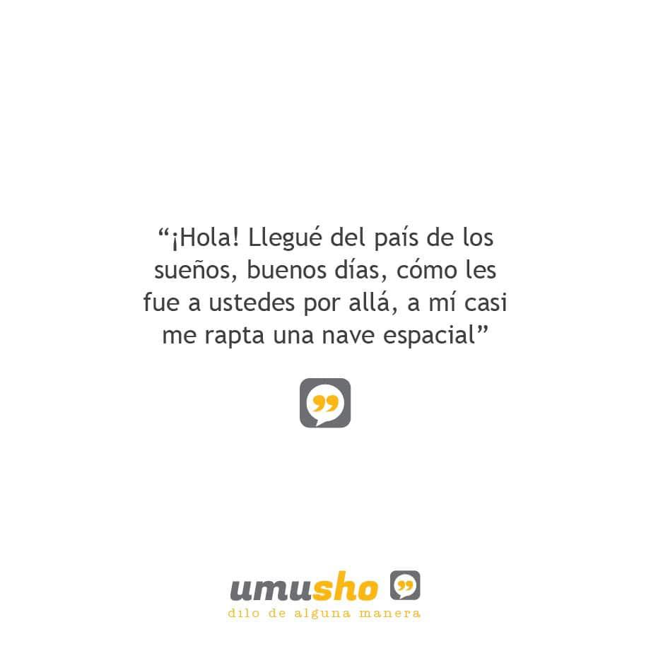 ¡Hola! Llegué del país de los sueños, buenos días, cómo les fue a ustedes por allá, a mí casi me rapta una nave espacial.