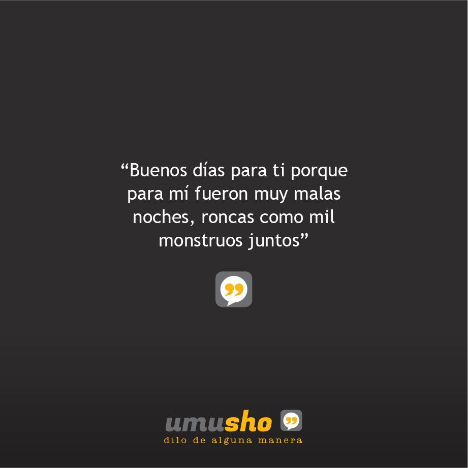 Buenos días para ti porque para mí fueron muy malas noches, roncas como mil monstruos juntos.