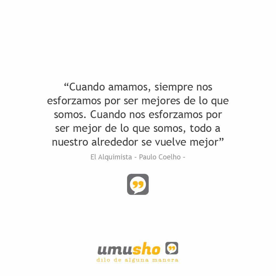 “Cuando amamos, siempre nos esforzamos por ser mejores de lo que somos. Cuando nos esforzamos por ser mejor de lo que somos, todo a nuestro alrededor se vuelve mejor” El Alquimista – Paulo Coelho –