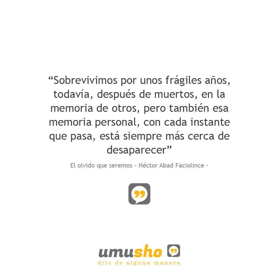 “Sobrevivimos por unos frágiles años, todavía, después de muertos, en la memoria de otros, pero también esa memoria personal, con cada instante que pasa, está siempre más cerca de desaparecer” El olvido que seremos – Héctor Abad Faciolince –