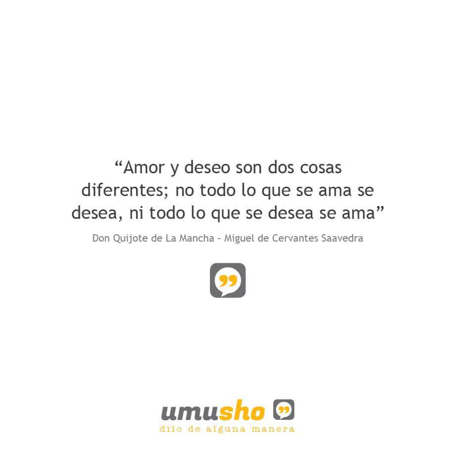 “Amor y deseo son dos cosas diferentes; no todo lo que se ama se desea, ni todo lo que se desea se ama” Don Quijote de La Mancha – Miguel de Cervantes Saavedra –
